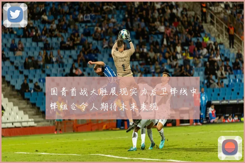 国青首战大胜展现实力后卫锋线中锋组合令人期待未来表现