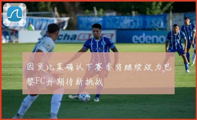 因莫比莱确认下赛季将继续效力巴黎FC并期待新挑战